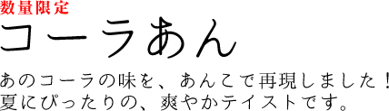 コーラあん　あのコーラの味を、あんこで再現しました！夏にぴったりの、爽やかテイストです。